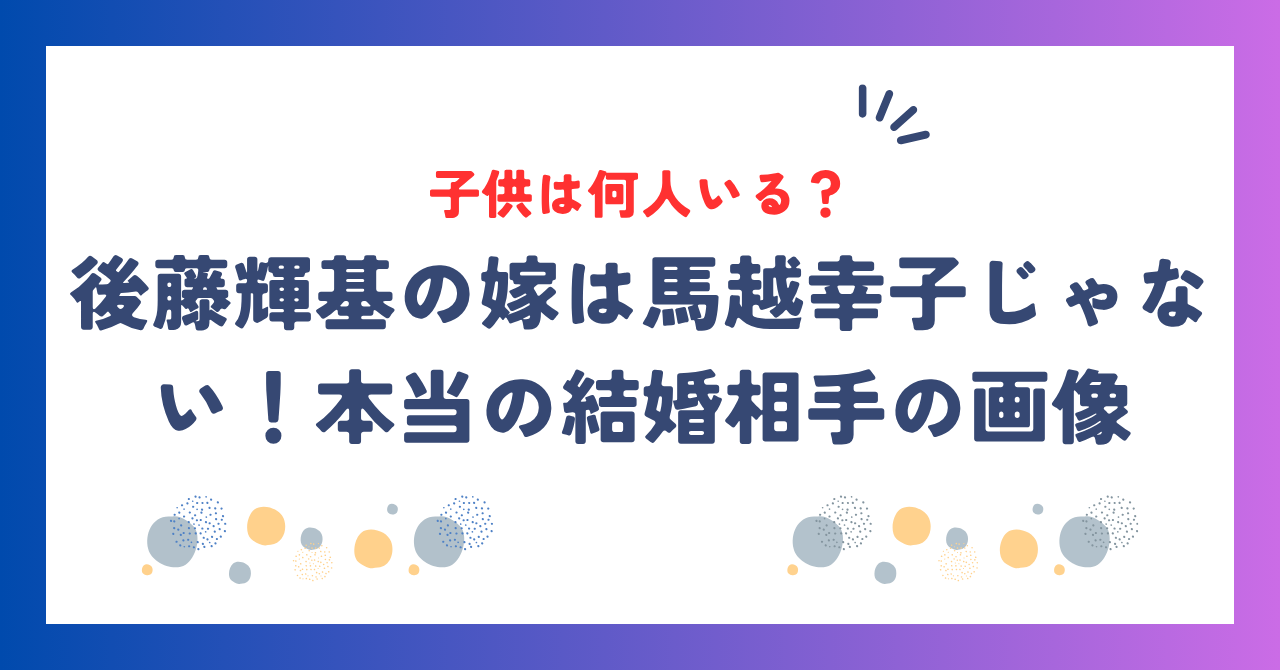 後藤輝基の嫁は馬越幸子じゃない！本当の結婚相手の画像＆子供は何人いる？