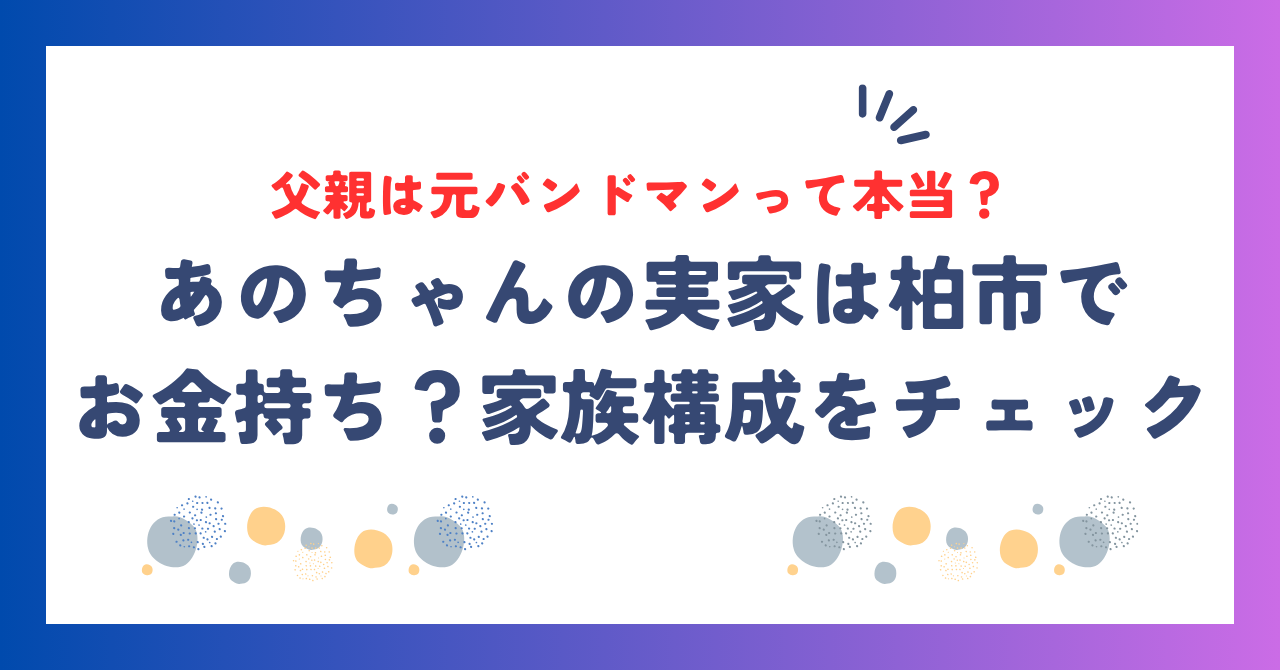 あのちゃんの実家は柏市でお金持ち？家族構成や父親は元バンドマン説の真相