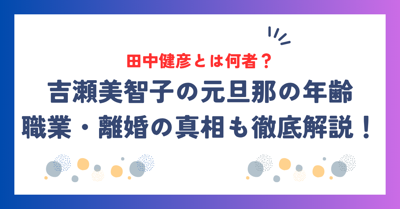 吉瀬美智子の元旦那・田中健彦とは何者？年齢・職業・離婚の真相も徹底解説！